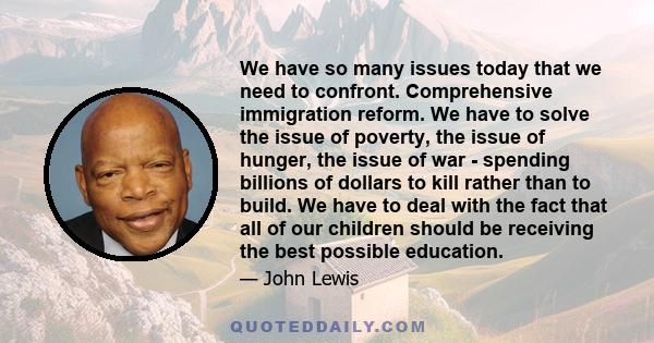 We have so many issues today that we need to confront. Comprehensive immigration reform. We have to solve the issue of poverty, the issue of hunger, the issue of war - spending billions of dollars to kill rather than to