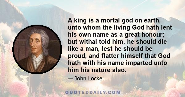A king is a mortal god on earth, unto whom the living God hath lent his own name as a great honour; but withal told him, he should die like a man, lest he should be proud, and flatter himself that God hath with his name