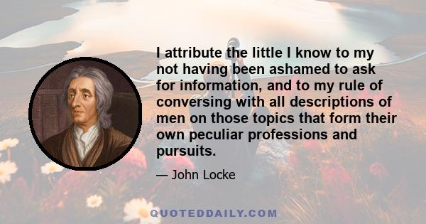 I attribute the little I know to my not having been ashamed to ask for information, and to my rule of conversing with all descriptions of men on those topics that form their own peculiar professions and pursuits.