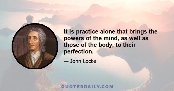 It is practice alone that brings the powers of the mind, as well as those of the body, to their perfection.