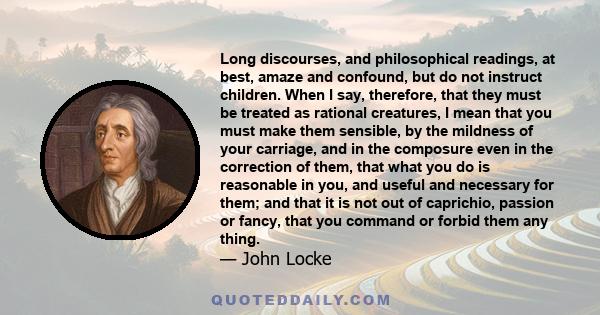 Long discourses, and philosophical readings, at best, amaze and confound, but do not instruct children. When I say, therefore, that they must be treated as rational creatures, I mean that you must make them sensible, by