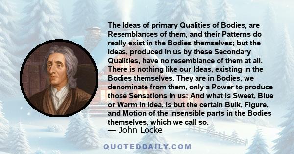 The Ideas of primary Qualities of Bodies, are Resemblances of them, and their Patterns do really exist in the Bodies themselves; but the Ideas, produced in us by these Secondary Qualities, have no resemblance of them at