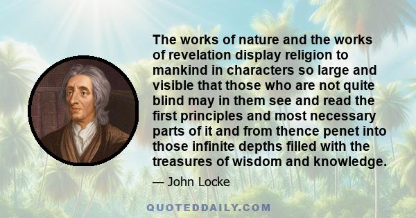 The works of nature and the works of revelation display religion to mankind in characters so large and visible that those who are not quite blind may in them see and read the first principles and most necessary parts of