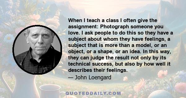 When I teach a class I often give the assignment: Photograph someone you love. I ask people to do this so they have a subject about whom they have feelings, a subject that is more than a model, or an object, or a shape,
