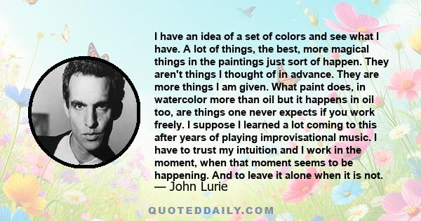 I have an idea of a set of colors and see what I have. A lot of things, the best, more magical things in the paintings just sort of happen. They aren't things I thought of in advance. They are more things I am given.