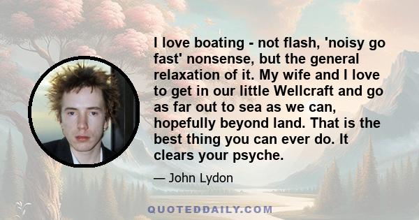 I love boating - not flash, 'noisy go fast' nonsense, but the general relaxation of it. My wife and I love to get in our little Wellcraft and go as far out to sea as we can, hopefully beyond land. That is the best thing