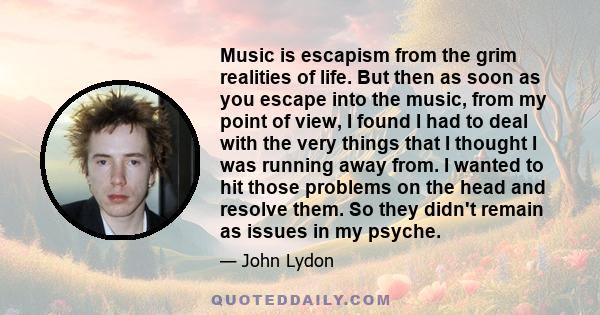 Music is escapism from the grim realities of life. But then as soon as you escape into the music, from my point of view, I found I had to deal with the very things that I thought I was running away from. I wanted to hit