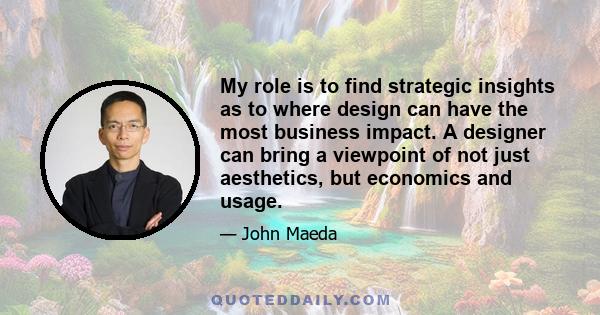 My role is to find strategic insights as to where design can have the most business impact. A designer can bring a viewpoint of not just aesthetics, but economics and usage.