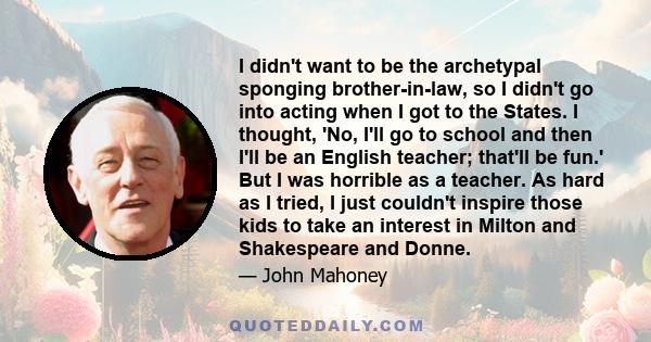 I didn't want to be the archetypal sponging brother-in-law, so I didn't go into acting when I got to the States. I thought, 'No, I'll go to school and then I'll be an English teacher; that'll be fun.' But I was horrible