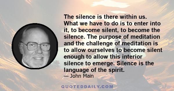 The silence is there within us. What we have to do is to enter into it, to become silent, to become the silence. The purpose of meditation and the challenge of meditation is to allow ourselves to become silent enough to