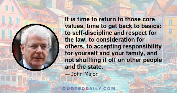 It is time to return to those core values, time to get back to basics: to self-discipline and respect for the law, to consideration for others, to accepting responsibility for yourself and your family, and not shuffling