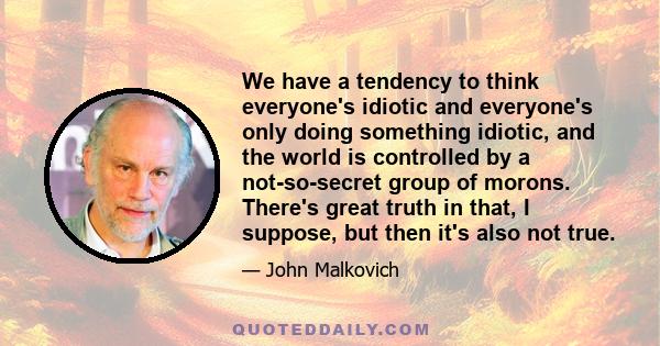 We have a tendency to think everyone's idiotic and everyone's only doing something idiotic, and the world is controlled by a not-so-secret group of morons. There's great truth in that, I suppose, but then it's also not