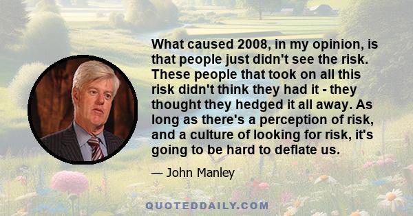 What caused 2008, in my opinion, is that people just didn't see the risk. These people that took on all this risk didn't think they had it - they thought they hedged it all away. As long as there's a perception of risk,