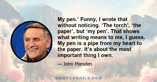 My pen.’ Funny, I wrote that without noticing. ‘The torch’, ‘the paper’, but ‘my pen’. That shows what writing means to me, I guess. My pen is a pipe from my heart to the paper. It’s about the most important thing I own.