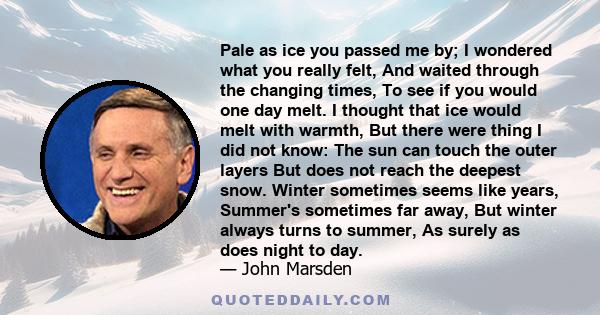 Pale as ice you passed me by; I wondered what you really felt, And waited through the changing times, To see if you would one day melt. I thought that ice would melt with warmth, But there were thing I did not know: The
