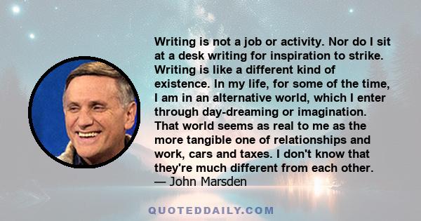 Writing is not a job or activity. Nor do I sit at a desk writing for inspiration to strike. Writing is like a different kind of existence. In my life, for some of the time, I am in an alternative world, which I enter