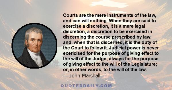 Courts are the mere instruments of the law, and can will nothing. When they are said to exercise a discretion, it is a mere legal discretion, a discretion to be exercised in discerning the course prescribed by law; and,