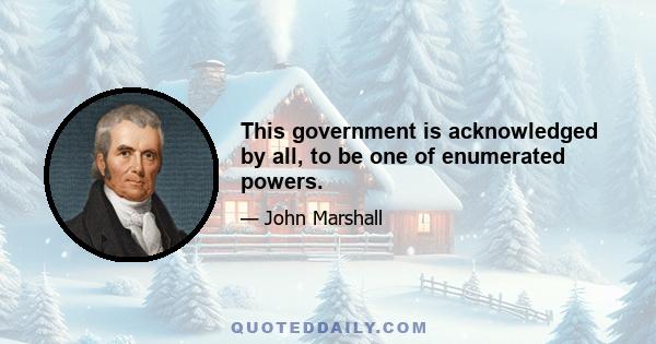 This government is acknowledged by all, to be one of enumerated powers.