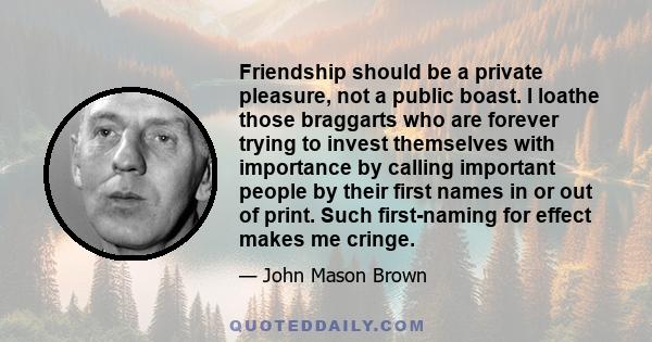Friendship should be a private pleasure, not a public boast. I loathe those braggarts who are forever trying to invest themselves with importance by calling important people by their first names in or out of print. Such