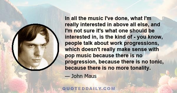 In all the music I've done, what I'm really interested in above all else, and I'm not sure it's what one should be interested in, is the kind of - you know, people talk about work progressions, which doesn't really make