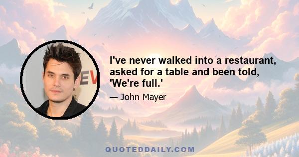I've never walked into a restaurant, asked for a table and been told, 'We're full.'