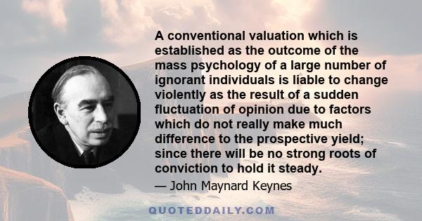 A conventional valuation which is established as the outcome of the mass psychology of a large number of ignorant individuals is liable to change violently as the result of a sudden fluctuation of opinion due to factors