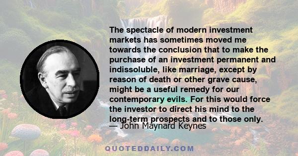 The spectacle of modern investment markets has sometimes moved me towards the conclusion that to make the purchase of an investment permanent and indissoluble, like marriage, except by reason of death or other grave