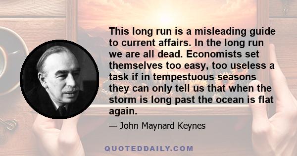 This long run is a misleading guide to current affairs. In the long run we are all dead. Economists set themselves too easy, too useless a task if in tempestuous seasons they can only tell us that when the storm is long