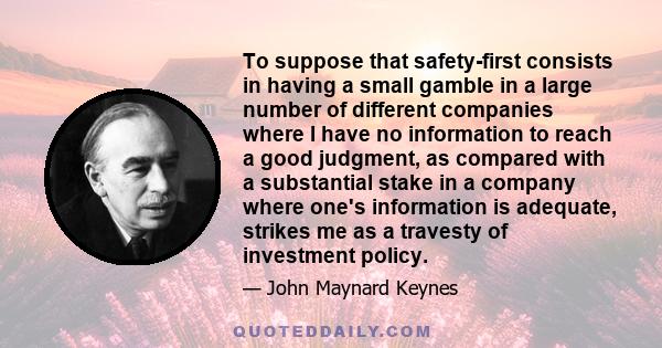 To suppose that safety-first consists in having a small gamble in a large number of different companies where I have no information to reach a good judgment, as compared with a substantial stake in a company where one's