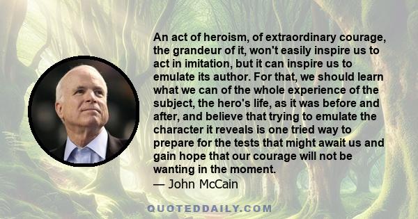 An act of heroism, of extraordinary courage, the grandeur of it, won't easily inspire us to act in imitation, but it can inspire us to emulate its author. For that, we should learn what we can of the whole experience of