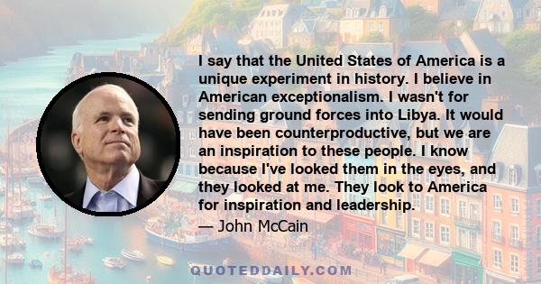 I say that the United States of America is a unique experiment in history. I believe in American exceptionalism. I wasn't for sending ground forces into Libya. It would have been counterproductive, but we are an
