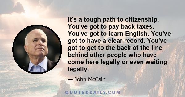 It's a tough path to citizenship. You've got to pay back taxes. You've got to learn English. You've got to have a clear record. You've got to get to the back of the line behind other people who have come here legally or