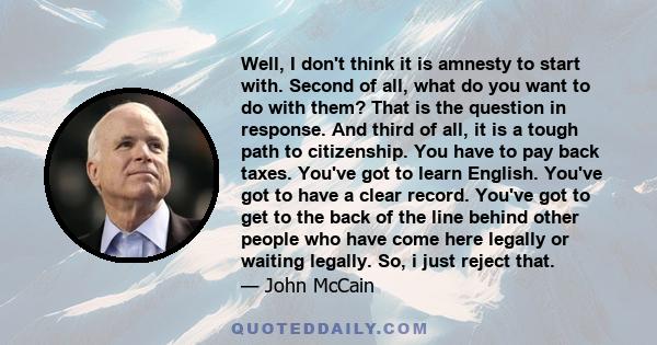 Well, I don't think it is amnesty to start with. Second of all, what do you want to do with them? That is the question in response. And third of all, it is a tough path to citizenship. You have to pay back taxes. You've