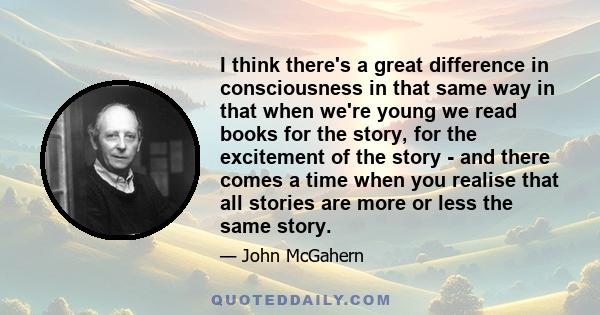I think there's a great difference in consciousness in that same way in that when we're young we read books for the story, for the excitement of the story - and there comes a time when you realise that all stories are