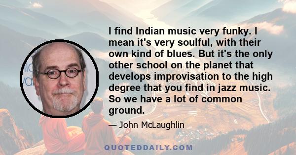 I find Indian music very funky. I mean it's very soulful, with their own kind of blues. But it's the only other school on the planet that develops improvisation to the high degree that you find in jazz music. So we have