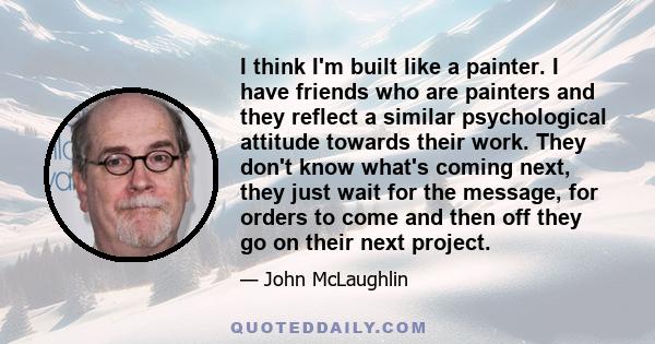 I think I'm built like a painter. I have friends who are painters and they reflect a similar psychological attitude towards their work. They don't know what's coming next, they just wait for the message, for orders to