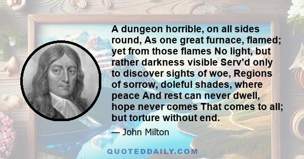 A dungeon horrible, on all sides round, As one great furnace, flamed; yet from those flames No light, but rather darkness visible Serv'd only to discover sights of woe, Regions of sorrow, doleful shades, where peace And