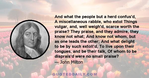And what the people but a herd confus'd, A miscellaneous rabble, who extol Things vulgar, and, well weigh'd, scarce worth the praise? They praise, and they admire, they know not what; And know not whom, but as one leads