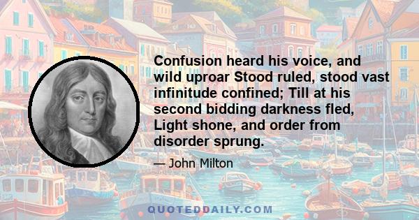 Confusion heard his voice, and wild uproar Stood ruled, stood vast infinitude confined; Till at his second bidding darkness fled, Light shone, and order from disorder sprung.