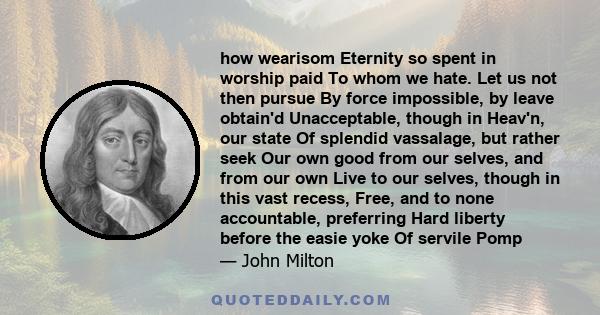 how wearisom Eternity so spent in worship paid To whom we hate. Let us not then pursue By force impossible, by leave obtain'd Unacceptable, though in Heav'n, our state Of splendid vassalage, but rather seek Our own good