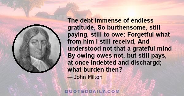The debt immense of endless gratitude, So burthensome, still paying, still to owe; Forgetful what from him I still receivd, And understood not that a grateful mind By owing owes not, but still pays, at once Indebted and