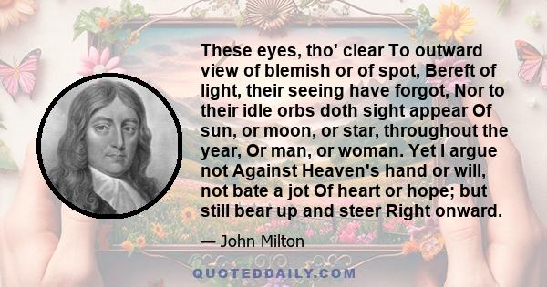 These eyes, tho' clear To outward view of blemish or of spot, Bereft of light, their seeing have forgot, Nor to their idle orbs doth sight appear Of sun, or moon, or star, throughout the year, Or man, or woman. Yet I