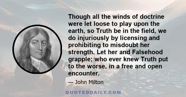 Though all the winds of doctrine were let loose to play upon the earth, so Truth be in the field, we do injuriously by licensing and prohibiting to misdoubt her strength. Let her and Falsehood grapple; who ever knew