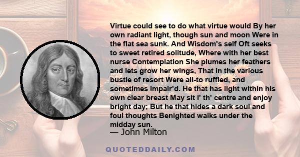 Virtue could see to do what virtue would By her own radiant light, though sun and moon Were in the flat sea sunk. And Wisdom's self Oft seeks to sweet retired solitude, Where with her best nurse Contemplation She plumes