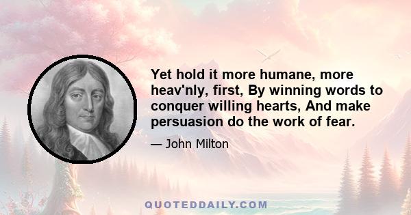 Yet hold it more humane, more heav'nly, first, By winning words to conquer willing hearts, And make persuasion do the work of fear.