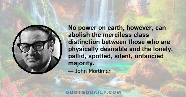 No power on earth, however, can abolish the merciless class distinction between those who are physically desirable and the lonely, pallid, spotted, silent, unfancied majority.