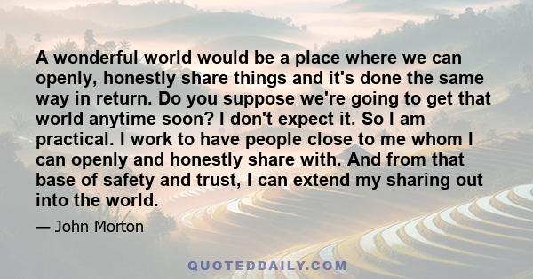 A wonderful world would be a place where we can openly, honestly share things and it's done the same way in return. Do you suppose we're going to get that world anytime soon? I don't expect it. So I am practical. I work