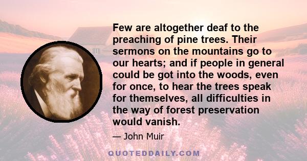 Few are altogether deaf to the preaching of pine trees. Their sermons on the mountains go to our hearts; and if people in general could be got into the woods, even for once, to hear the trees speak for themselves, all