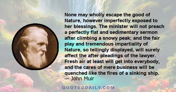 None may wholly escape the good of Nature, however imperfectly exposed to her blessings. The minister will not preach a perfectly flat and sedimentary sermon after climbing a snowy peak; and the fair play and tremendous