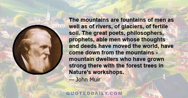 The mountains are fountains of men as well as of rivers, of glaciers, of fertile soil. The great poets, philosophers, prophets, able men whose thoughts and deeds have moved the world, have come down from the mountains -